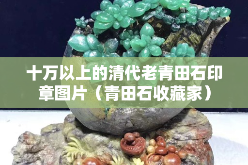 十萬以上的清代老青田石印章圖片（青田石收藏家）