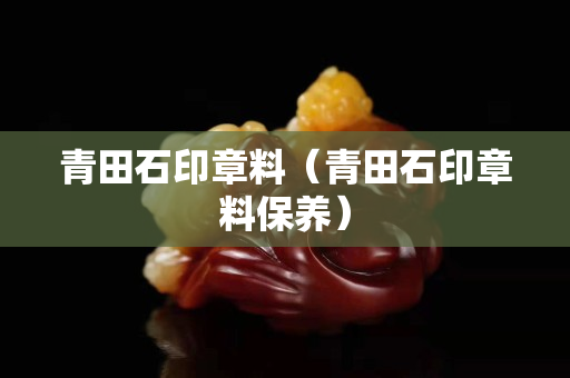 青田石印章料（青田石印章料保養(yǎng)）
