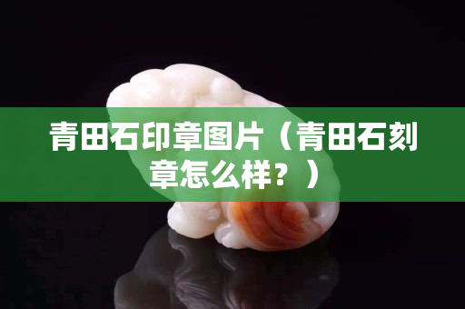 青田石印章圖片（青田石刻章怎么樣？）
