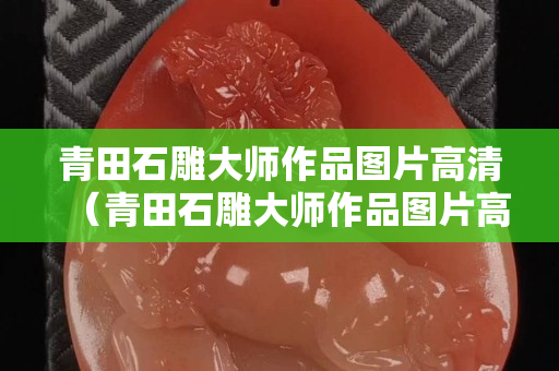 青田石雕大師作品圖片高清（青田石雕大師作品圖片高清大全）