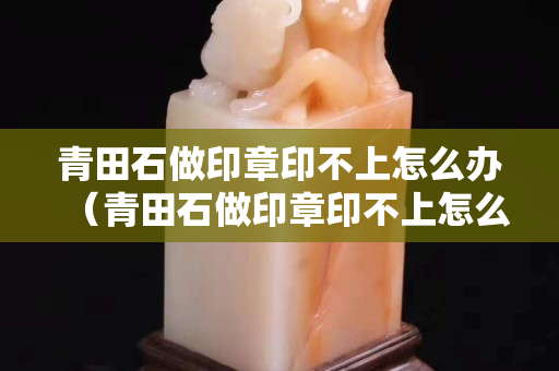青田石做印章印不上怎么辦（青田石做印章印不上怎么辦視頻）