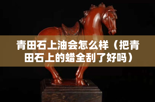 青田石上油會怎么樣（把青田石上的蠟全刮了好嗎）