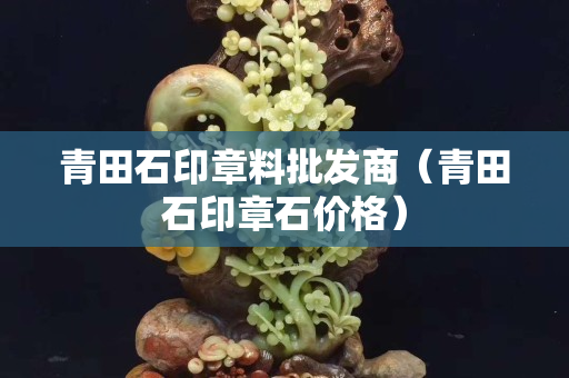 青田石印章料批發(fā)商（青田石印章石價格）