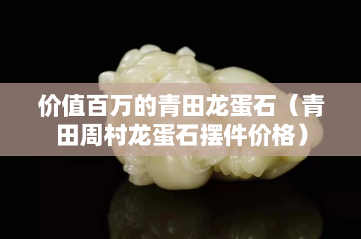 價值百萬的青田龍蛋石（青田周村龍蛋石擺件價格）
