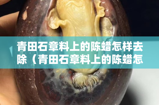 青田石章料上的陳蠟怎樣去除（青田石章料上的陳蠟怎樣去除干凈）