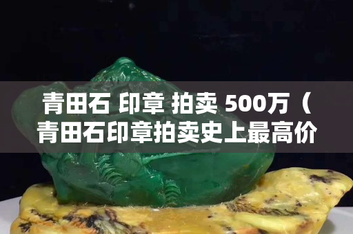 青田石 印章 拍賣 500萬（青田石印章拍賣史上最高價(jià)）