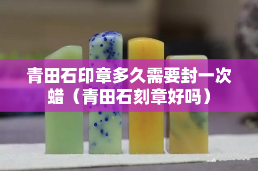 青田石印章多久需要封一次蠟（青田石刻章好嗎）