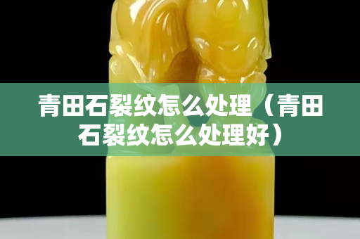 青田石裂紋怎么處理（青田石裂紋怎么處理好）
