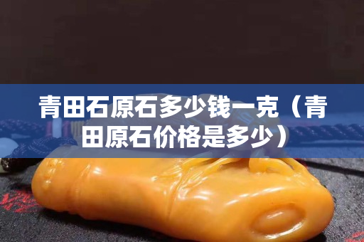 青田石原石多少錢一克（青田原石價格是多少）