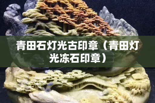 青田石燈光古印章（青田燈光凍石印章）