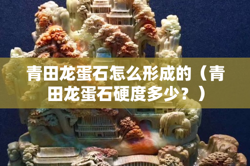青田龍蛋石怎么形成的（青田龍蛋石硬度多少？）