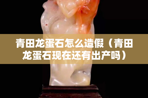 青田龍蛋石怎么造假（青田龍蛋石現(xiàn)在還有出產(chǎn)嗎）