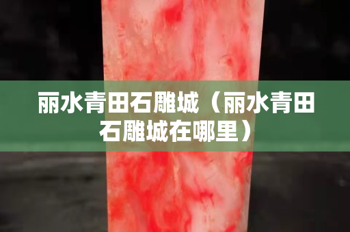 麗水青田石雕城（麗水青田石雕城在哪里）