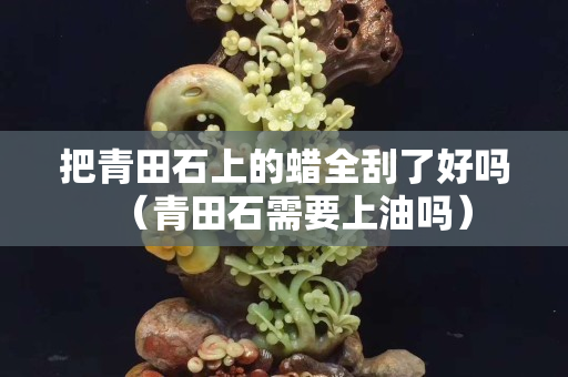 把青田石上的蠟全刮了好嗎（青田石需要上油嗎）