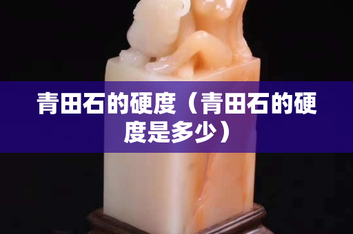 青田石的硬度（青田石的硬度是多少）