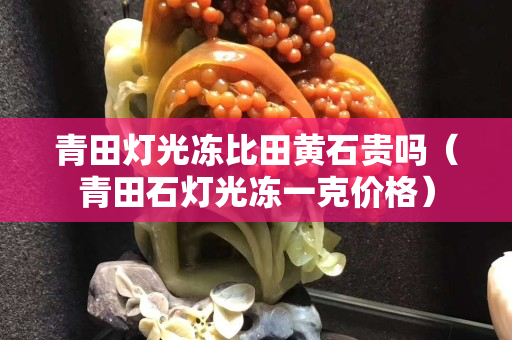 青田燈光凍比田黃石貴嗎（青田石燈光凍一克價格）