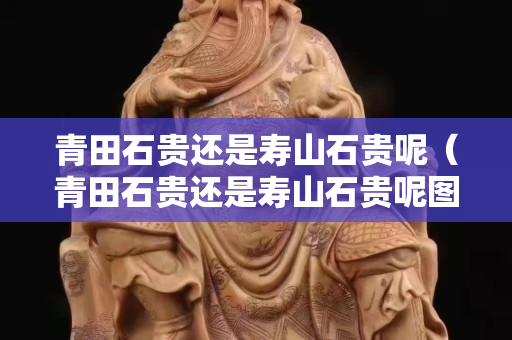 青田石貴還是壽山石貴呢（青田石貴還是壽山石貴呢圖片）