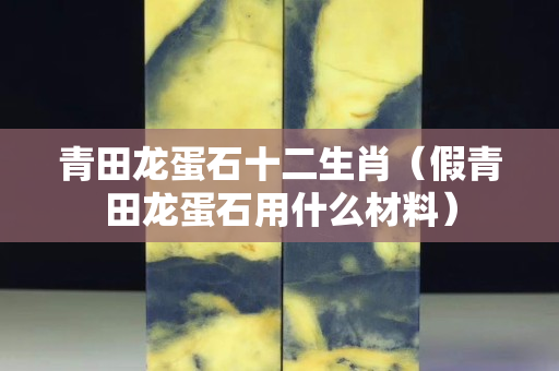 青田龍蛋石十二生肖（假青田龍蛋石用什么材料）