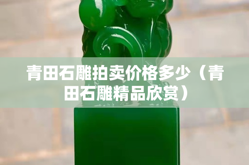 青田石雕拍賣價格多少（青田石雕精品欣賞）