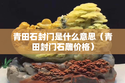 青田石封門是什么意思（青田封門石雕價格）