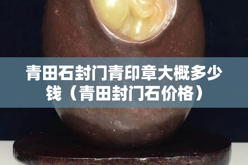 青田石封門青印章大概多少錢（青田封門石價格）