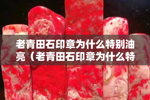 老青田石印章為什么特別油亮（老青田石印章為什么特別油亮呢）