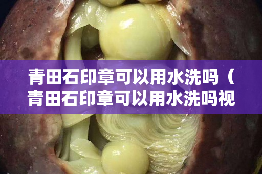 青田石印章可以用水洗嗎（青田石印章可以用水洗嗎視頻）