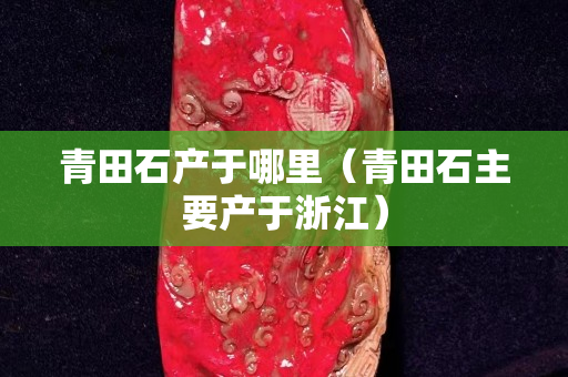 青田石產(chǎn)于哪里（青田石主要產(chǎn)于浙江）