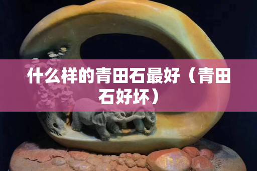 什么樣的青田石最好（青田石好壞）