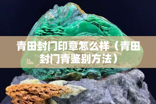 青田封門印章怎么樣（青田封門青鑒別方法）