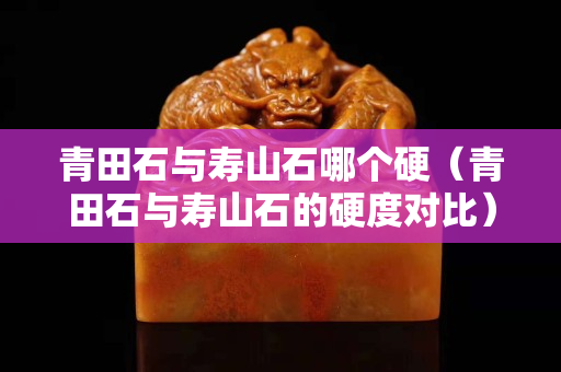 青田石與壽山石哪個(gè)硬（青田石與壽山石的硬度對(duì)比）