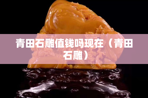 青田石雕值錢嗎現在（青田 石雕）