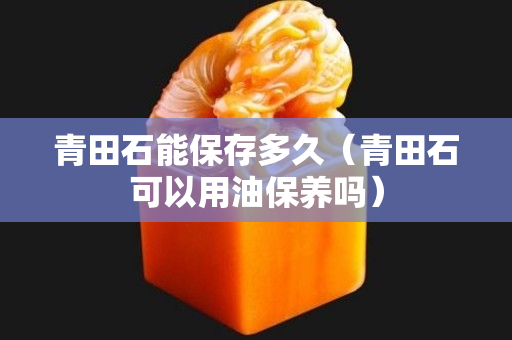 青田石能保存多久（青田石可以用油保養(yǎng)嗎）