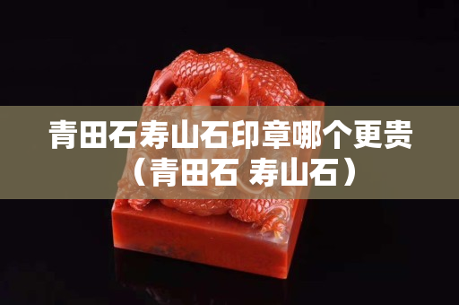 青田石壽山石印章哪個更貴（青田石 壽山石）
