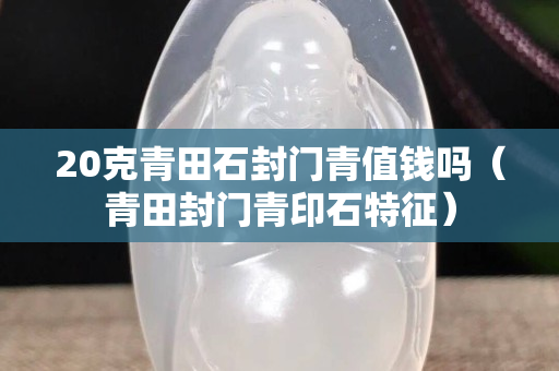 20克青田石封門青值錢嗎（青田封門青印石特征）