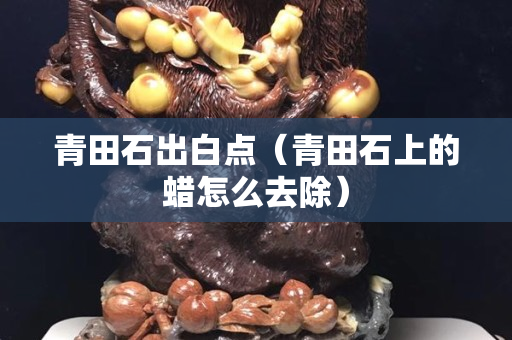 青田石出白點（青田石上的蠟怎么去除）