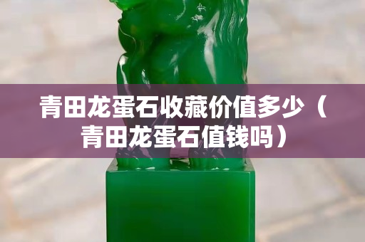 青田龍蛋石收藏價值多少（青田龍蛋石值錢嗎）