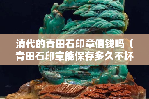 清代的青田石印章值錢嗎（青田石印章能保存多久不壞）