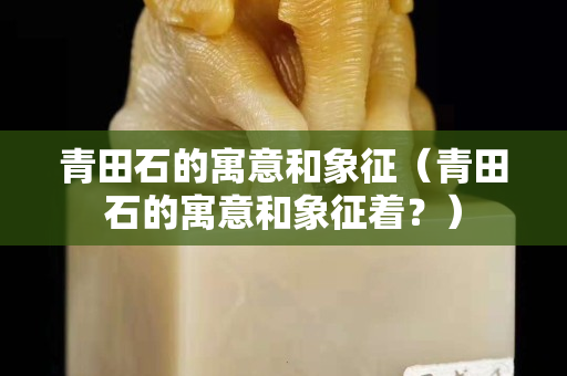 青田石的寓意和象征（青田石的寓意和象征著？）