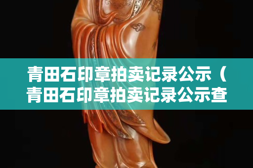 青田石印章拍賣記錄公示（青田石印章拍賣記錄公示查詢）