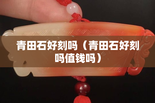 青田石好刻嗎（青田石好刻嗎值錢嗎）