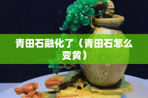 青田石融化了（青田石怎么變黃）
