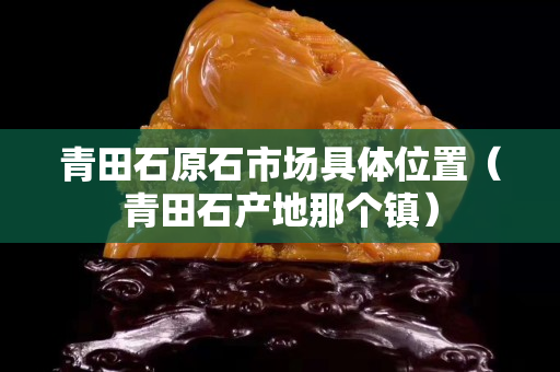 青田石原石市場具體位置（青田石產(chǎn)地那個鎮(zhèn)）