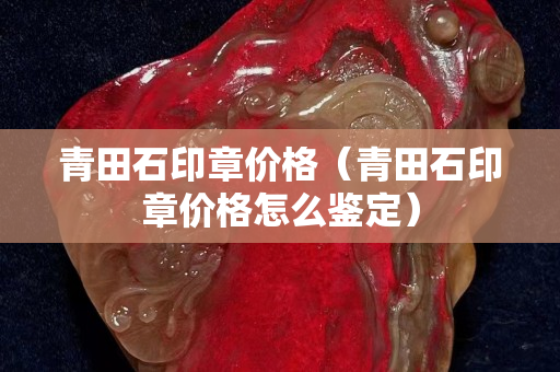 青田石印章價格（青田石印章價格怎么鑒定）