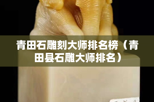 青田石雕刻大師排名榜（青田縣石雕大師排名）