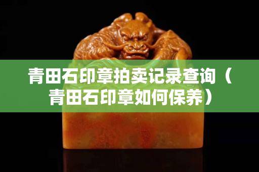 青田石印章拍賣記錄查詢（青田石印章如何保養）
