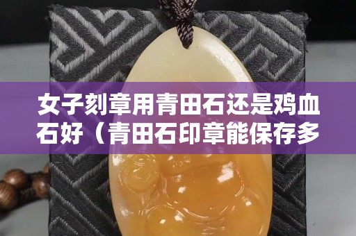 女子刻章用青田石還是雞血石好（青田石印章能保存多久不壞）