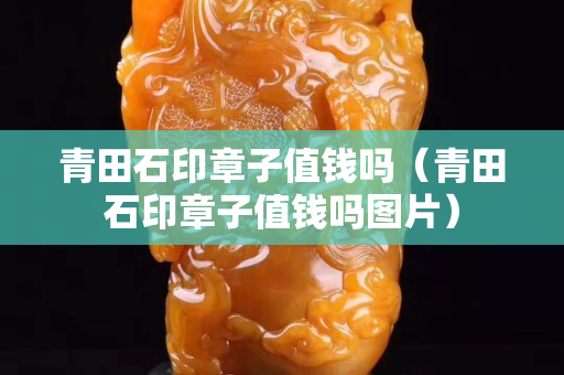 青田石印章子值錢嗎（青田石印章子值錢嗎圖片）