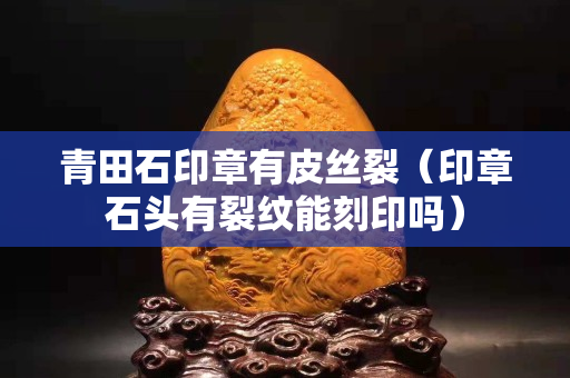 青田石印章有皮絲裂（印章石頭有裂紋能刻印嗎）