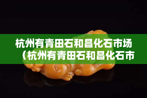 杭州有青田石和昌化石市場(chǎng)（杭州有青田石和昌化石市場(chǎng)嗎在哪里）